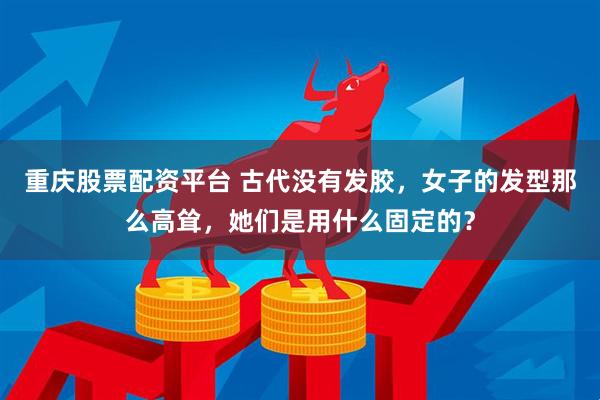 重庆股票配资平台 古代没有发胶，女子的发型那么高耸，她们是用什么固定的？
