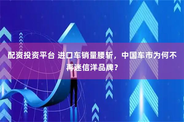 配资投资平台 进口车销量腰斩，中国车市为何不再迷信洋品牌？