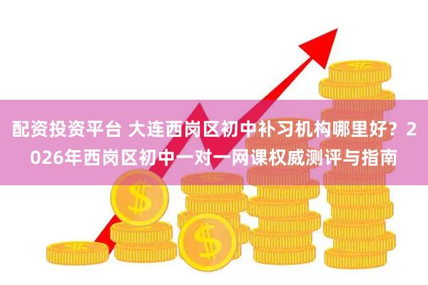 配资投资平台 大连西岗区初中补习机构哪里好？2026年西岗区初中一对一网课权威测评与指南