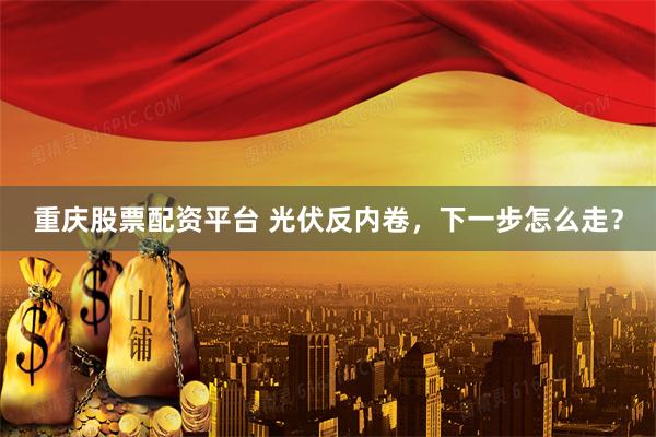 重庆股票配资平台 光伏反内卷，下一步怎么走？