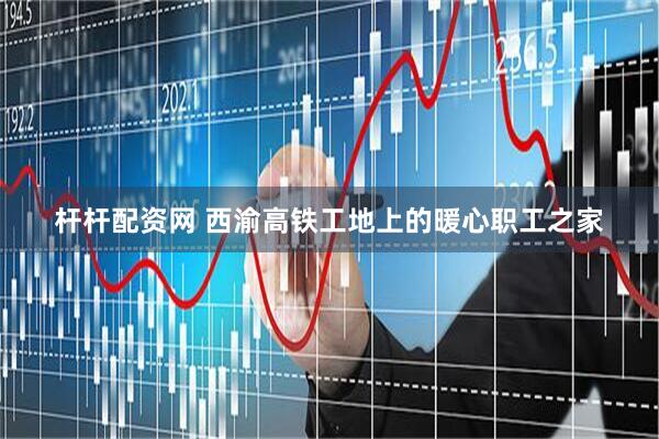 杆杆配资网 西渝高铁工地上的暖心职工之家