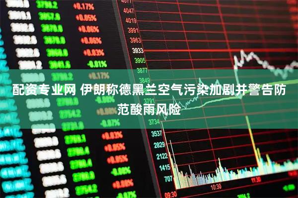 配资专业网 伊朗称德黑兰空气污染加剧并警告防范酸雨风险