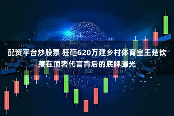 配资平台炒股票 狂砸620万建乡村体育室王楚钦藏在顶奢代言背后的底牌曝光