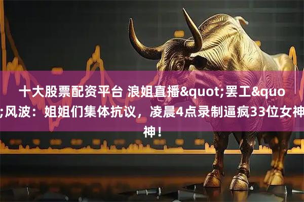 十大股票配资平台 浪姐直播"罢工"风波：姐姐们集体抗议，凌晨4点录制逼疯33位女神！
