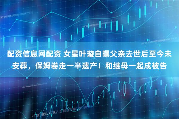 配资信息网配资 女星叶璇自曝父亲去世后至今未安葬，保姆卷走一半遗产！和继母一起成被告