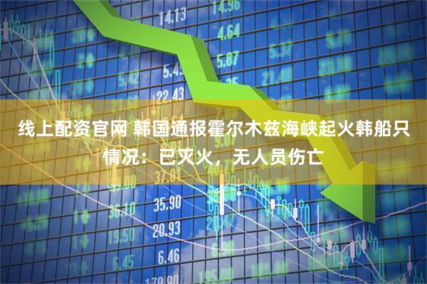 线上配资官网 韩国通报霍尔木兹海峡起火韩船只情况：已灭火，无人员伤亡