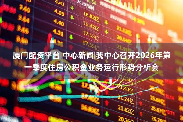 厦门配资平台 中心新闻|我中心召开2026年第一季度住房公积金业务运行形势分析会