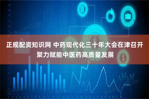 正规配资知识网 中药现代化三十年大会在津召开 聚力赋能中医药高质量发展
