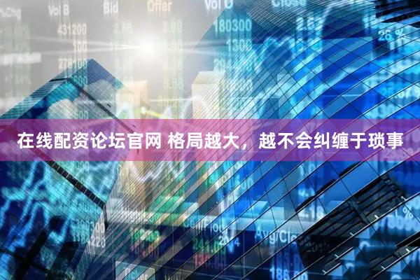 在线配资论坛官网 格局越大，越不会纠缠于琐事