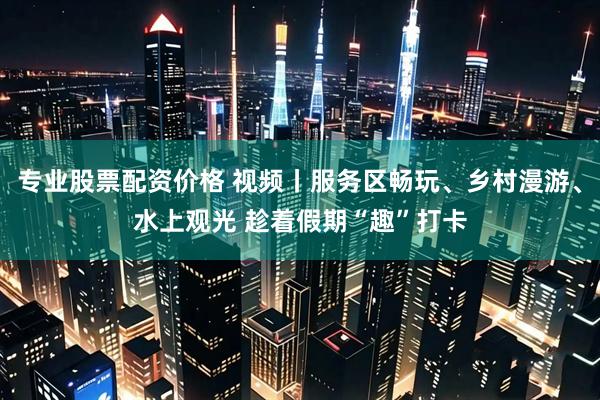专业股票配资价格 视频丨服务区畅玩、乡村漫游、水上观光 趁着假期“趣”打卡
