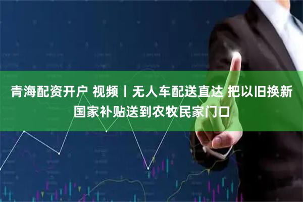 青海配资开户 视频丨无人车配送直达 把以旧换新国家补贴送到农牧民家门口