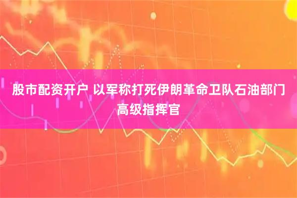 股市配资开户 以军称打死伊朗革命卫队石油部门高级指挥官