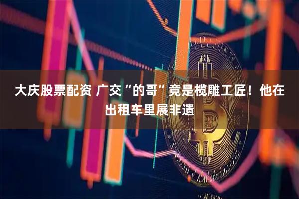 大庆股票配资 广交“的哥”竟是榄雕工匠！他在出租车里展非遗