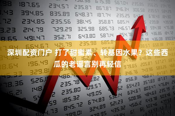 深圳配资门户 打了甜蜜素、转基因水果？这些西瓜的老谣言别再轻信