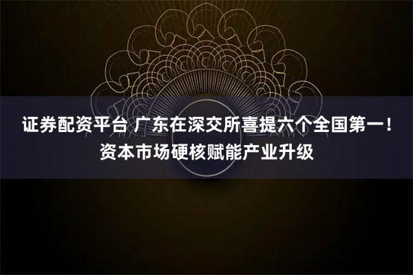 证券配资平台 广东在深交所喜提六个全国第一！资本市场硬核赋能产业升级
