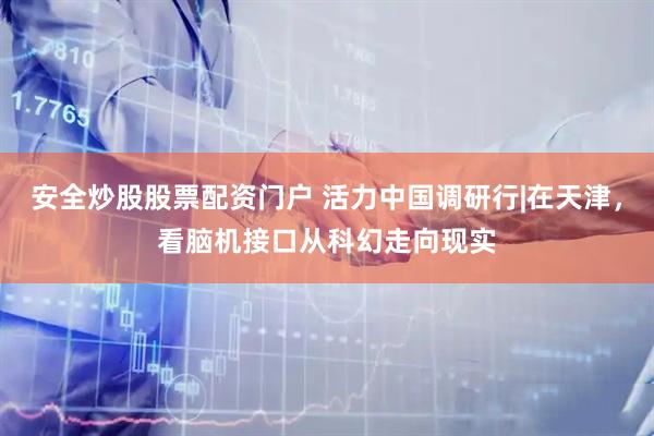 安全炒股股票配资门户 活力中国调研行|在天津，看脑机接口从科幻走向现实