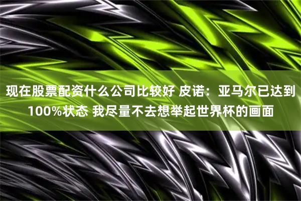 现在股票配资什么公司比较好 皮诺：亚马尔已达到100%状态 我尽量不去想举起世界杯的画面