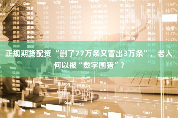 正规期货配资 “删了77万条又冒出3万条”，老人何以被“数字围猎”？