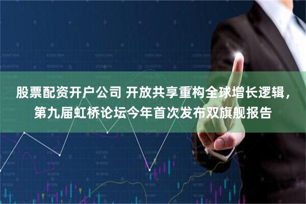 股票配资开户公司 开放共享重构全球增长逻辑，第九届虹桥论坛今年首次发布双旗舰报告
