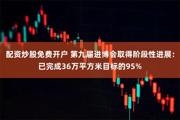 配资炒股免费开户 第九届进博会取得阶段性进展：已完成36万平方米目标的95%